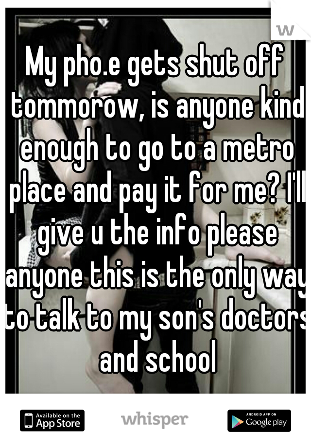 My pho.e gets shut off tommorow, is anyone kind enough to go to a metro place and pay it for me? I'll give u the info please anyone this is the only way to talk to my son's doctors and school
