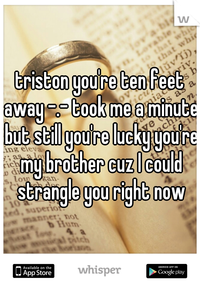 triston you're ten feet away -.- took me a minute but still you're lucky you're my brother cuz I could strangle you right now