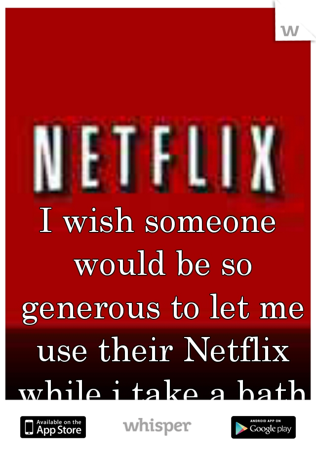 I wish someone would be so generous to let me use their Netflix while i take a bath :)