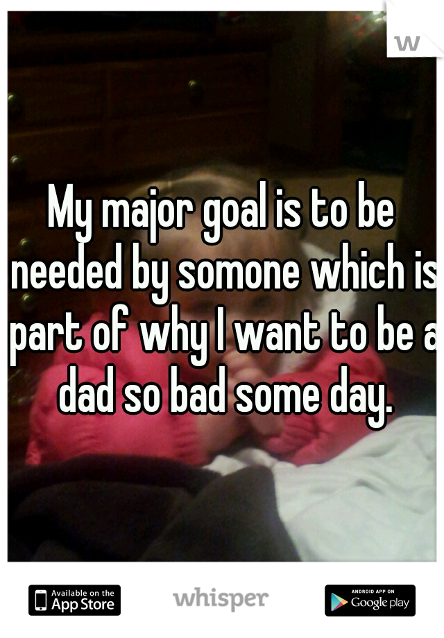 My major goal is to be needed by somone which is part of why I want to be a dad so bad some day.