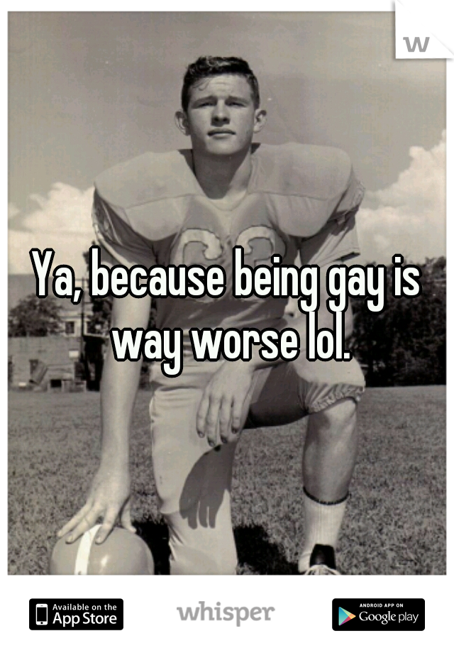 Ya, because being gay is way worse lol.