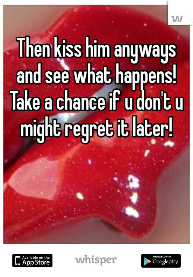 Then kiss him anyways and see what happens! Take a chance if u don't u might regret it later!