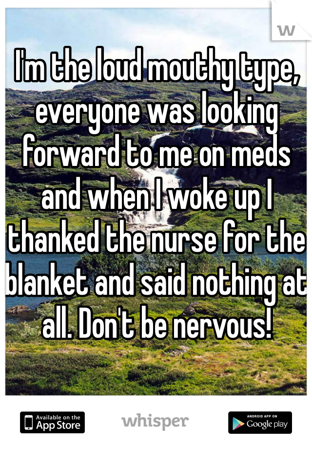 I'm the loud mouthy type, everyone was looking forward to me on meds and when I woke up I thanked the nurse for the blanket and said nothing at all. Don't be nervous!