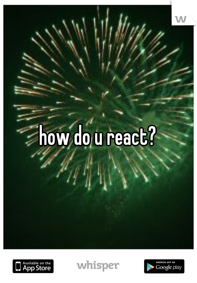 how do u react?