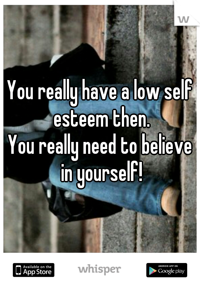 You really have a low self esteem then.

You really need to believe in yourself!
