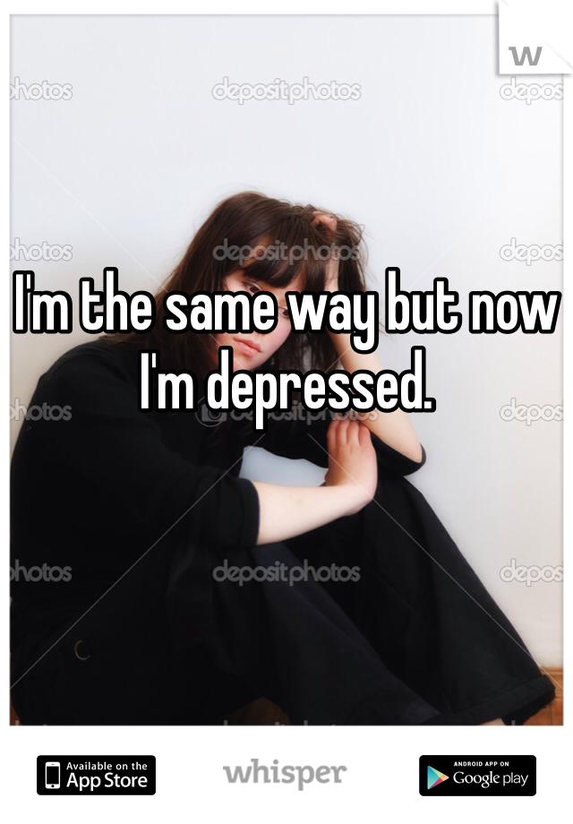 I'm the same way but now I'm depressed. 
