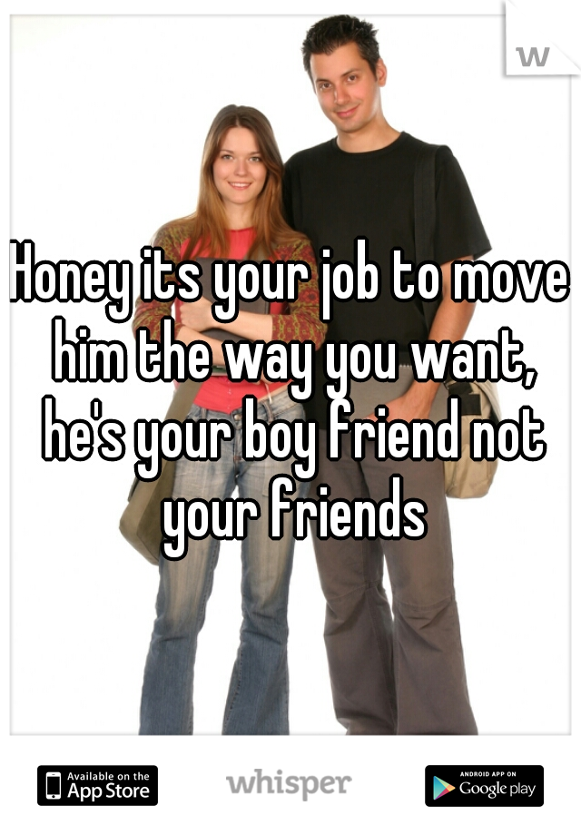Honey its your job to move him the way you want, he's your boy friend not your friends