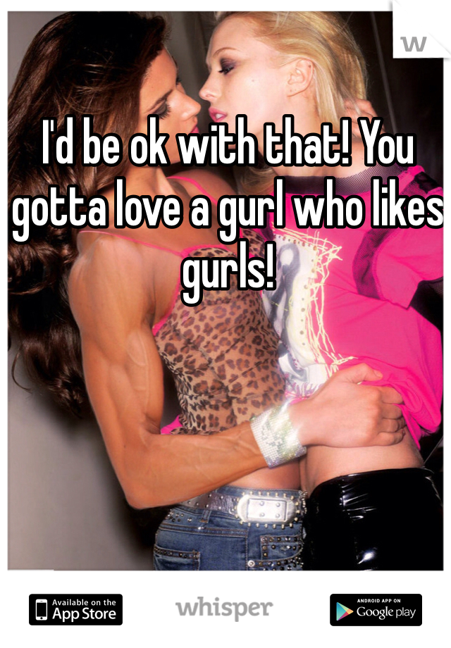 I'd be ok with that! You gotta love a gurl who likes gurls!
