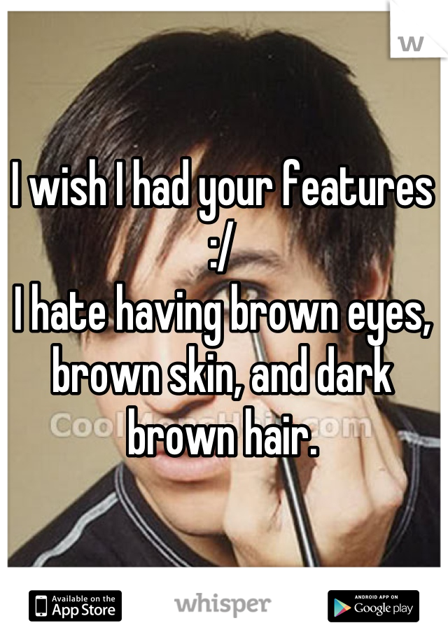 I wish I had your features :/
I hate having brown eyes, brown skin, and dark brown hair.