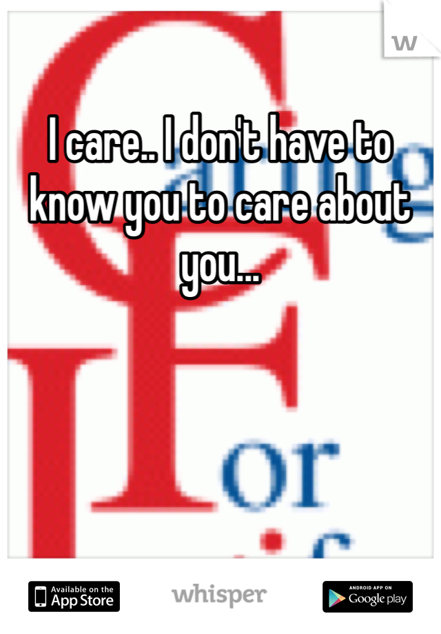 I care.. I don't have to know you to care about you... 