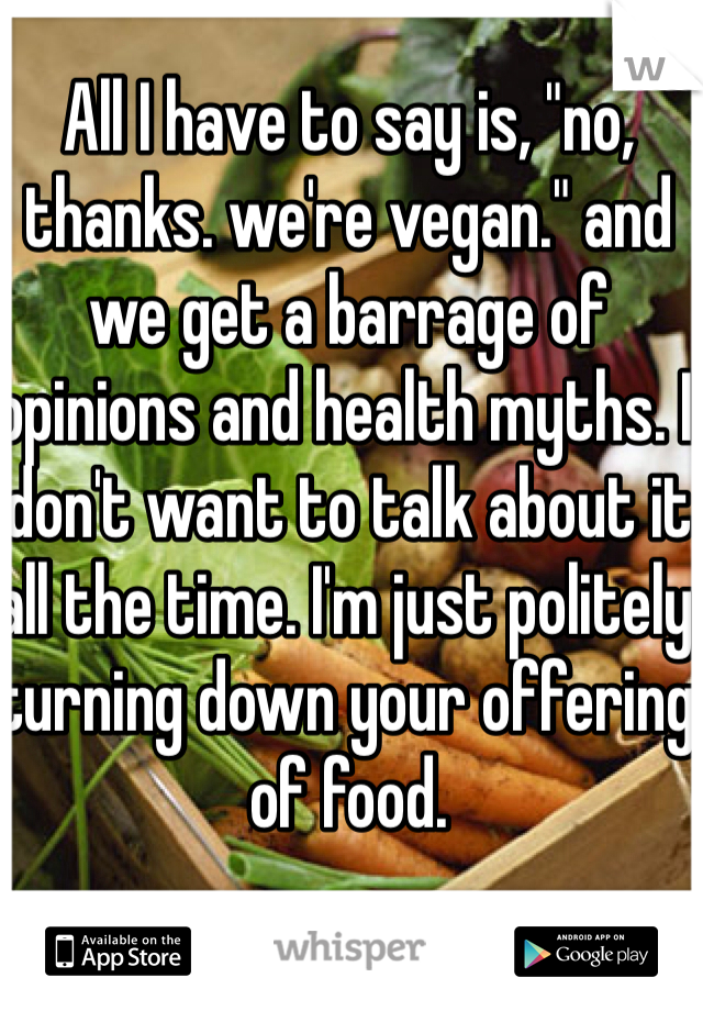 All I have to say is, "no, thanks. we're vegan." and we get a barrage of opinions and health myths. I don't want to talk about it all the time. I'm just politely turning down your offering of food.