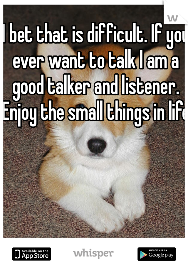 I bet that is difficult. If you ever want to talk I am a good talker and listener. 
Enjoy the small things in life