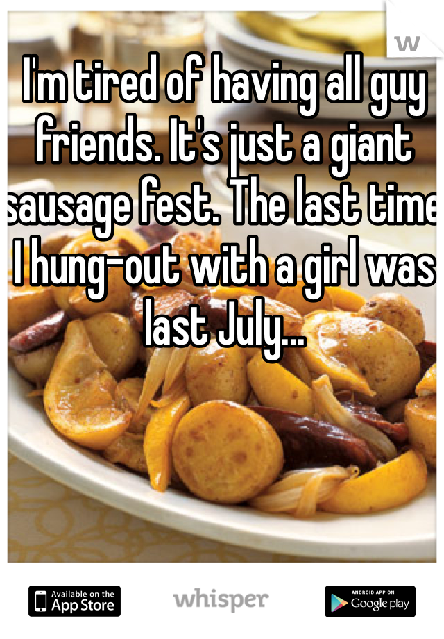 I'm tired of having all guy friends. It's just a giant sausage fest. The last time I hung-out with a girl was last July...