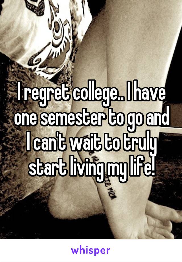 I regret college.. I have one semester to go and I can't wait to truly start living my life!