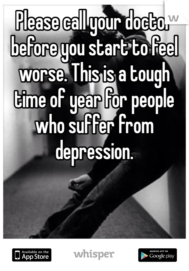 Please call your doctor before you start to feel worse. This is a tough time of year for people who suffer from depression.