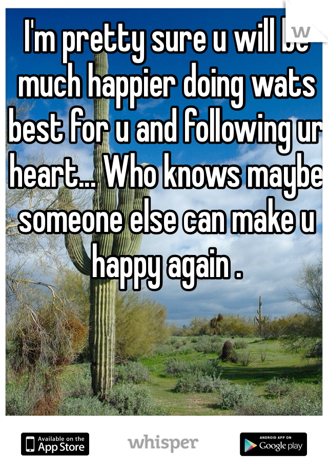 I'm pretty sure u will be much happier doing wats best for u and following ur heart... Who knows maybe someone else can make u happy again .