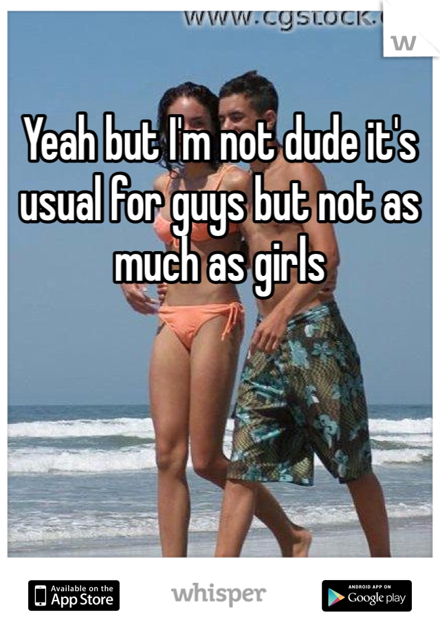 Yeah but I'm not dude it's usual for guys but not as much as girls