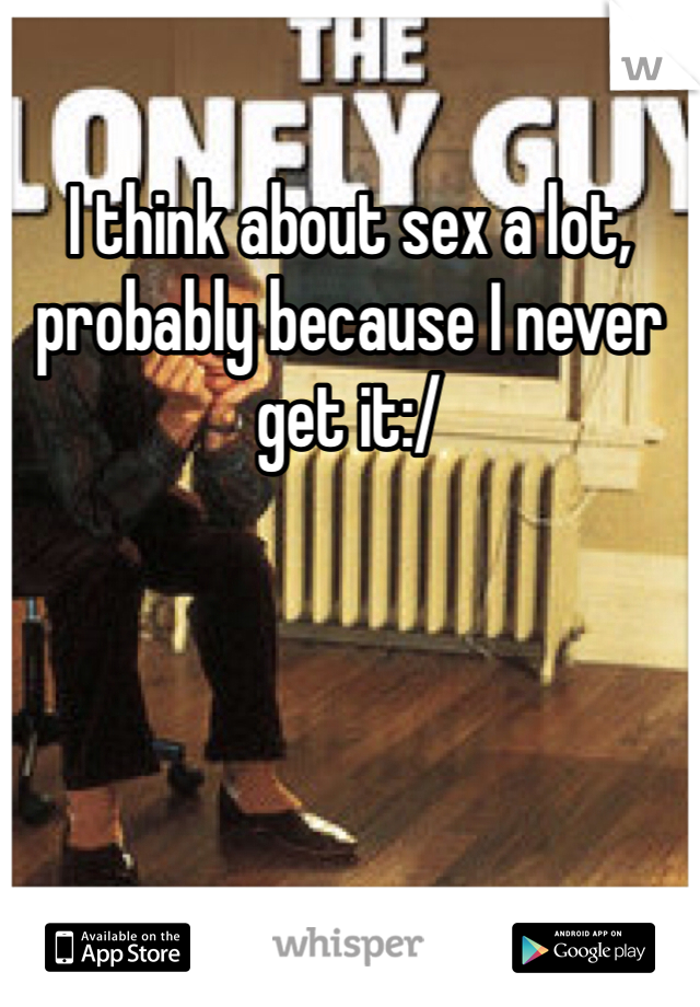 I think about sex a lot, probably because I never get it:/