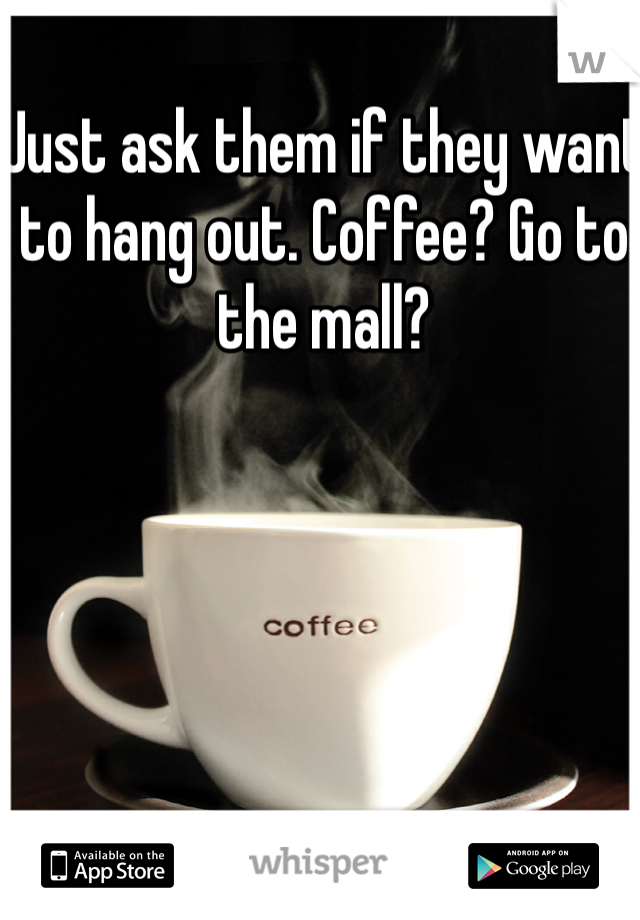 Just ask them if they want to hang out. Coffee? Go to the mall? 