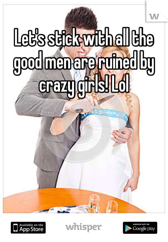 Let's stick with all the good men are ruined by crazy girls! Lol