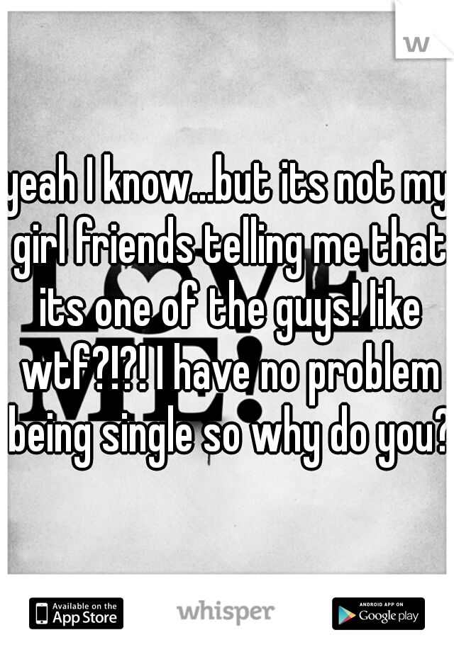 yeah I know...but its not my girl friends telling me that its one of the guys! like wtf?!?! I have no problem being single so why do you?