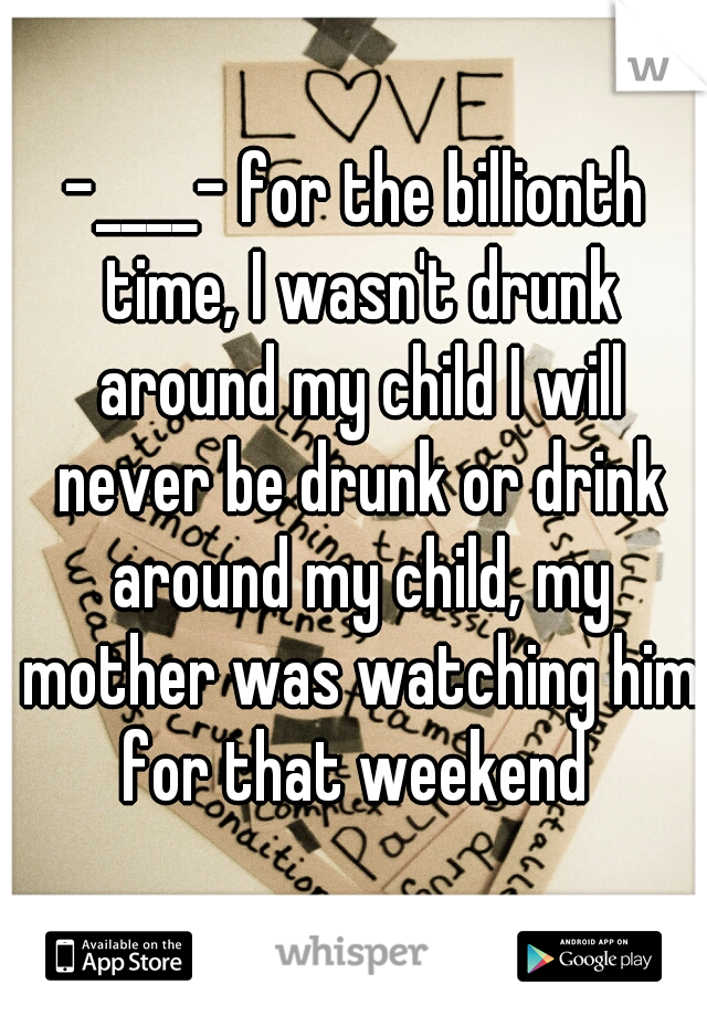 -____- for the billionth time, I wasn't drunk around my child I will never be drunk or drink around my child, my mother was watching him for that weekend 