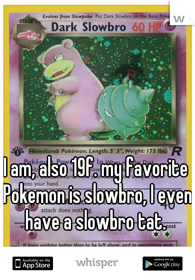 I am, also 19f. my favorite Pokemon is slowbro, I even have a slowbro tat. 