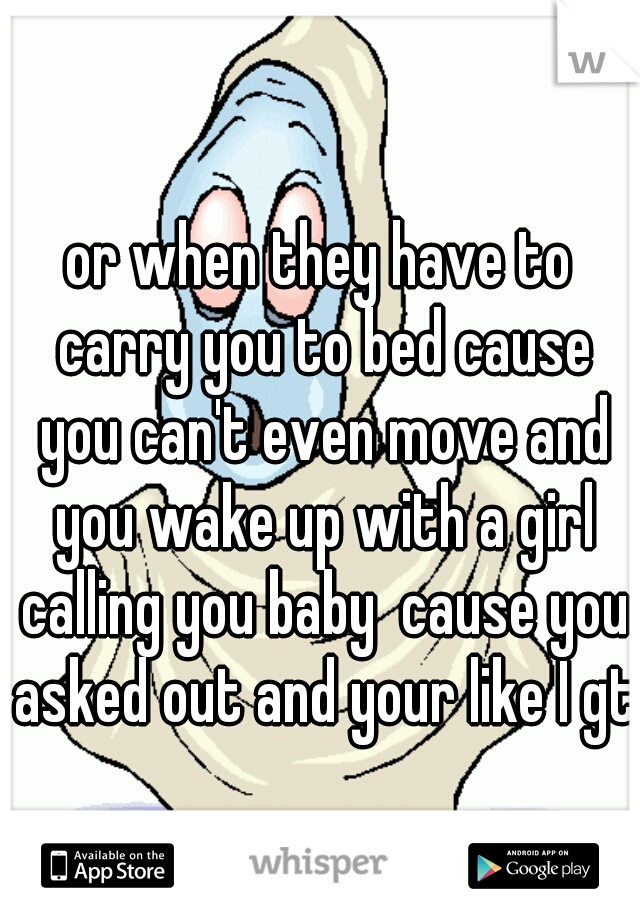 or when they have to carry you to bed cause you can't even move and you wake up with a girl calling you baby  cause you asked out and your like I gtg