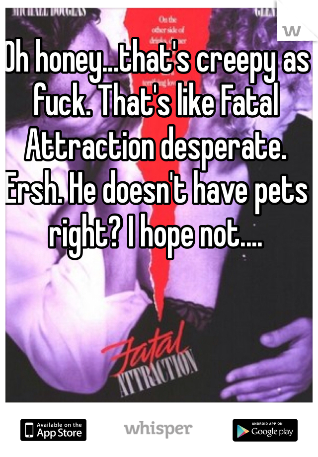 Oh honey...that's creepy as fuck. That's like Fatal Attraction desperate. Ersh. He doesn't have pets right? I hope not....
