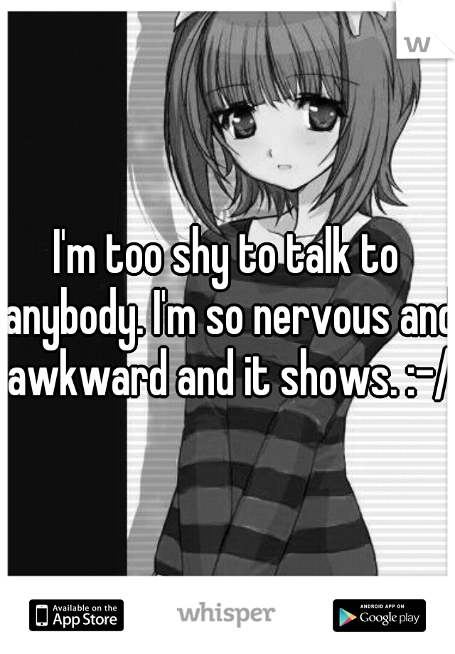 I'm too shy to talk to anybody. I'm so nervous and awkward and it shows. :-/