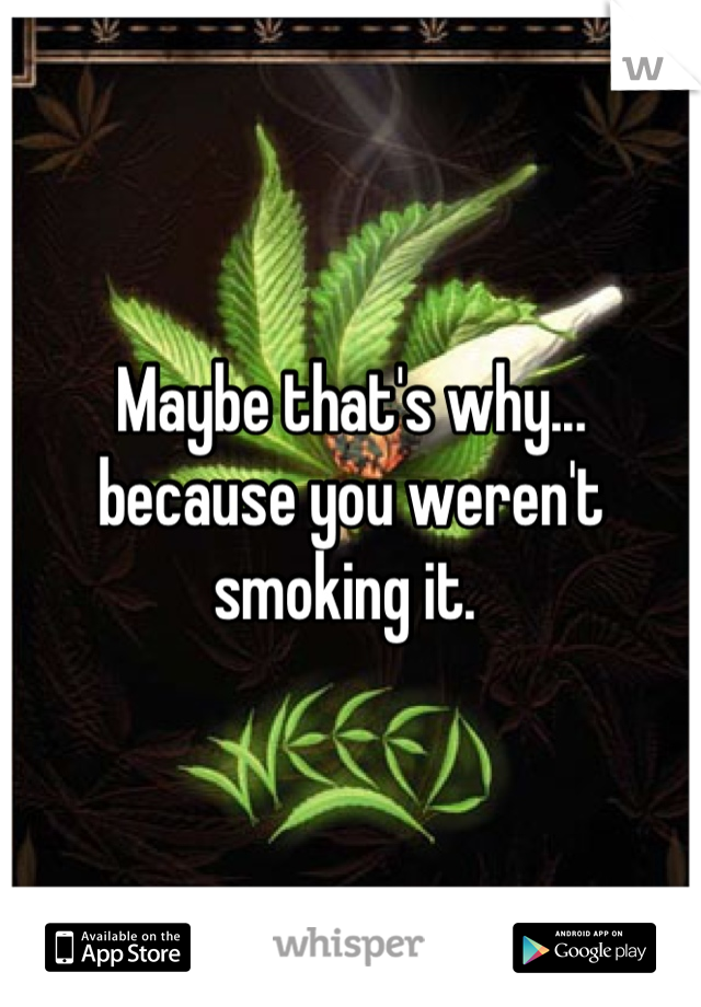 Maybe that's why... because you weren't smoking it. 