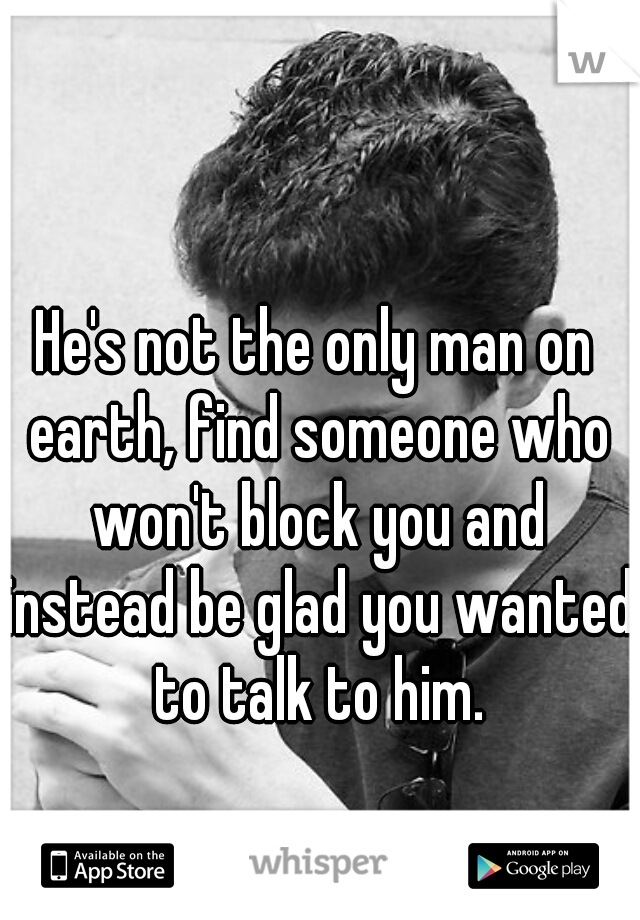 He's not the only man on earth, find someone who won't block you and instead be glad you wanted to talk to him.