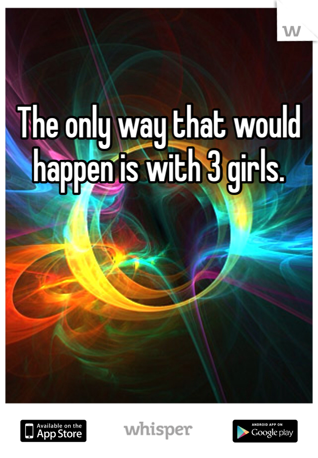 The only way that would happen is with 3 girls. 
