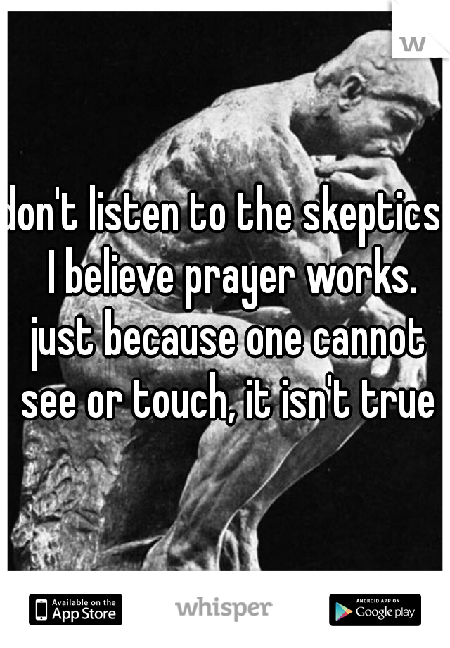 don't listen to the skeptics.  I believe prayer works. just because one cannot see or touch, it isn't true