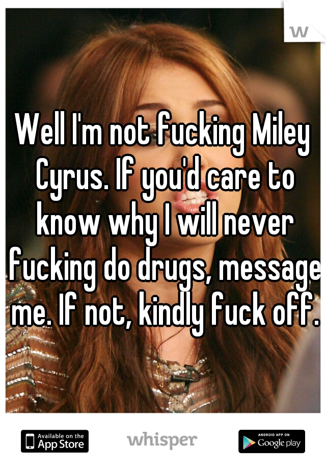 Well I'm not fucking Miley Cyrus. If you'd care to know why I will never fucking do drugs, message me. If not, kindly fuck off.