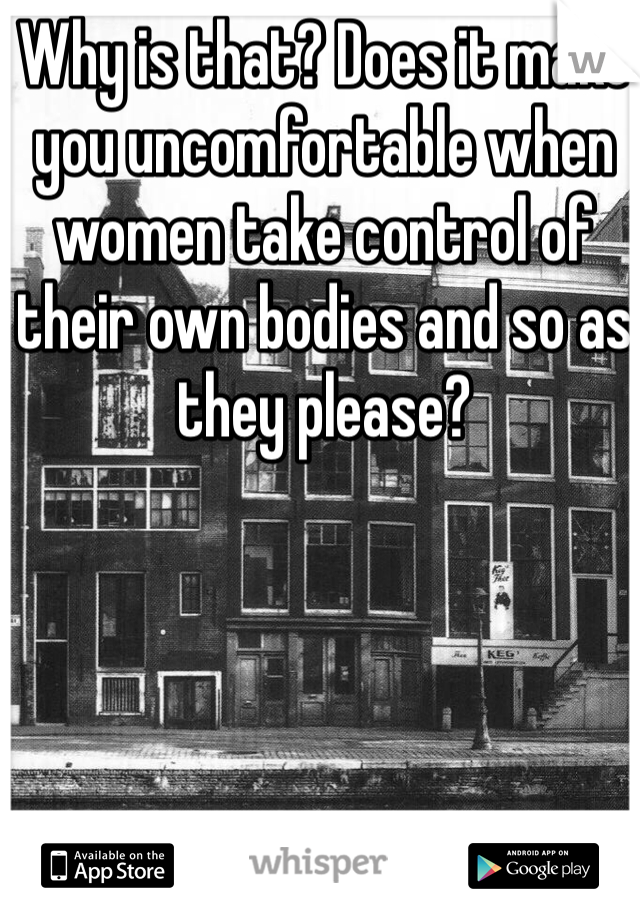 Why is that? Does it make you uncomfortable when women take control of their own bodies and so as they please?