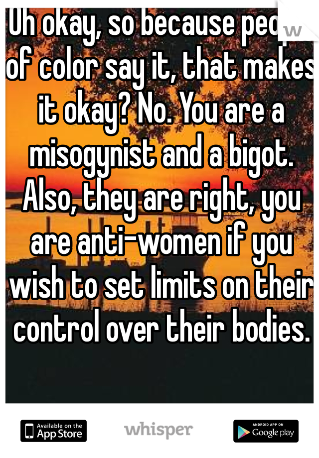 Oh okay, so because people of color say it, that makes it okay? No. You are a misogynist and a bigot. Also, they are right, you are anti-women if you wish to set limits on their control over their bodies. 