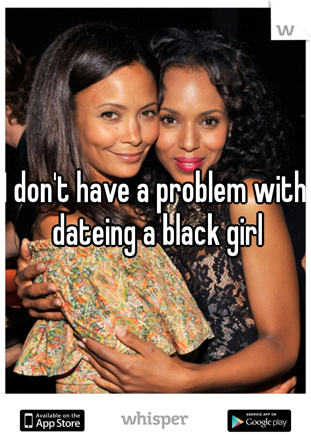 I don't have a problem with dateing a black girl
