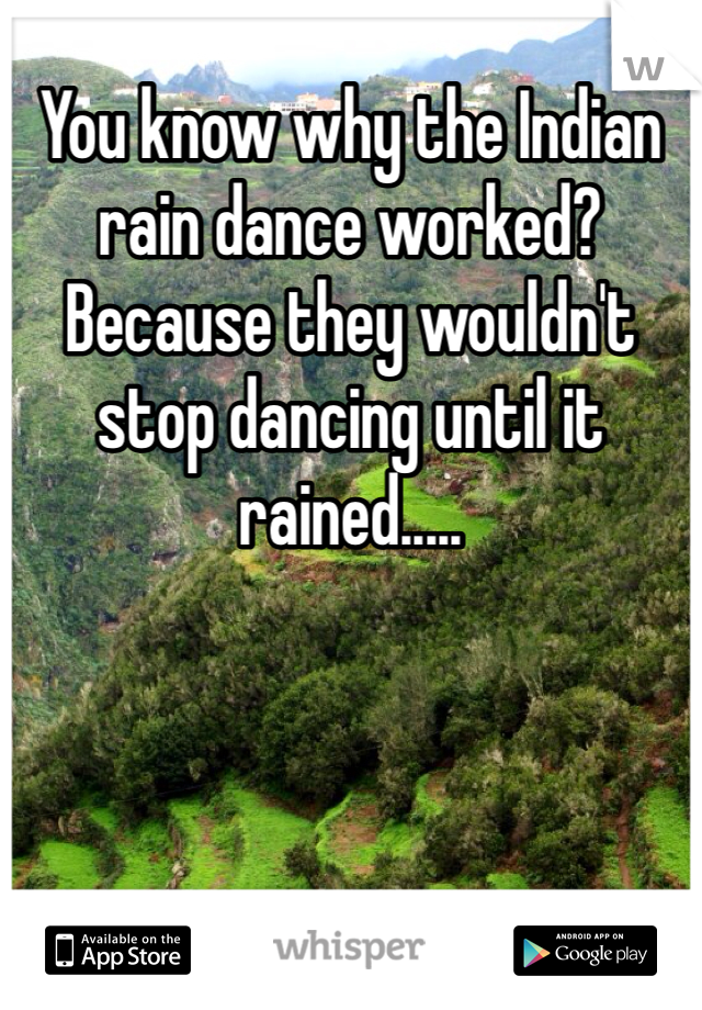 You know why the Indian rain dance worked? Because they wouldn't stop dancing until it rained.....