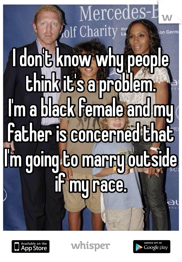 I don't know why people think it's a problem. 
I'm a black female and my father is concerned that I'm going to marry outside if my race. 
