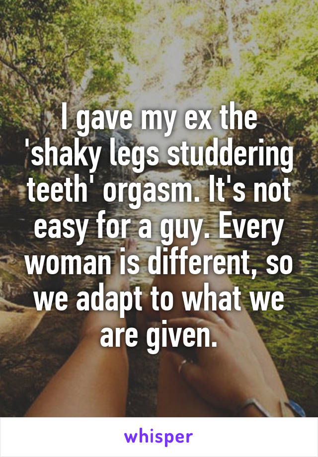 I gave my ex the 'shaky legs studdering teeth' orgasm. It's not easy for a guy. Every woman is different, so we adapt to what we are given.