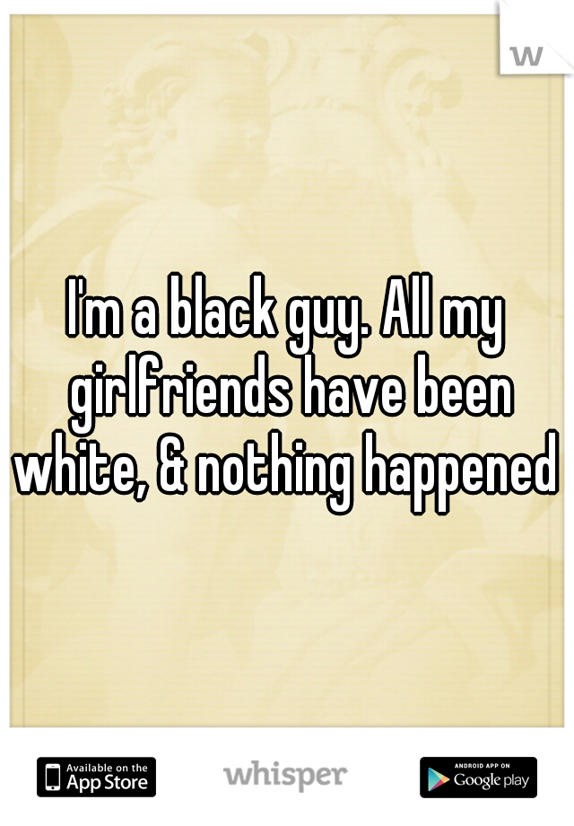 I'm a black guy. All my girlfriends have been white, & nothing happened 