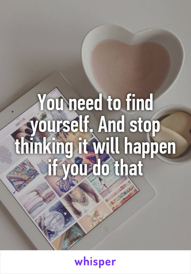 You need to find yourself. And stop thinking it will happen if you do that