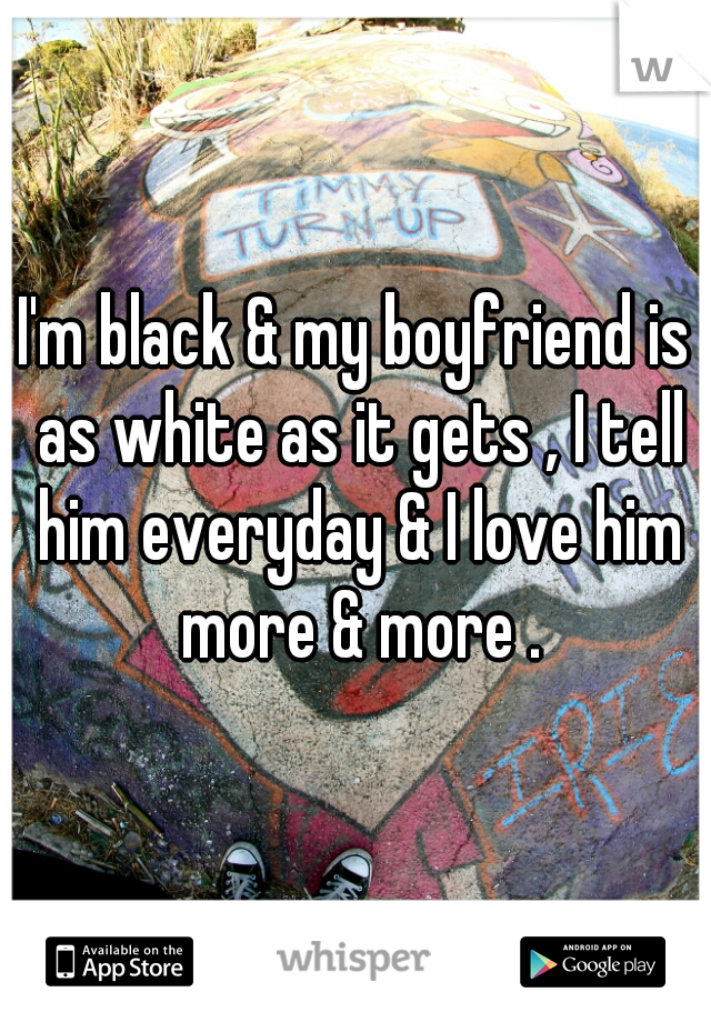 I'm black & my boyfriend is as white as it gets , I tell him everyday & I love him more & more .
