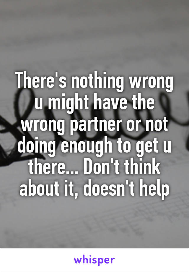 There's nothing wrong u might have the wrong partner or not doing enough to get u there... Don't think about it, doesn't help