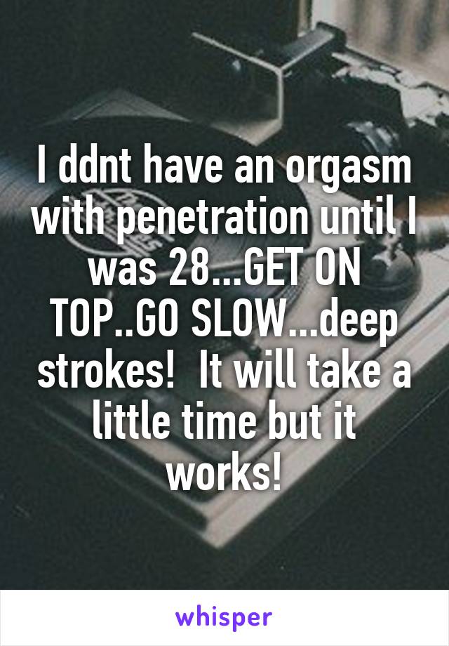 I ddnt have an orgasm with penetration until I was 28...GET ON TOP..GO SLOW...deep strokes!  It will take a little time but it works!