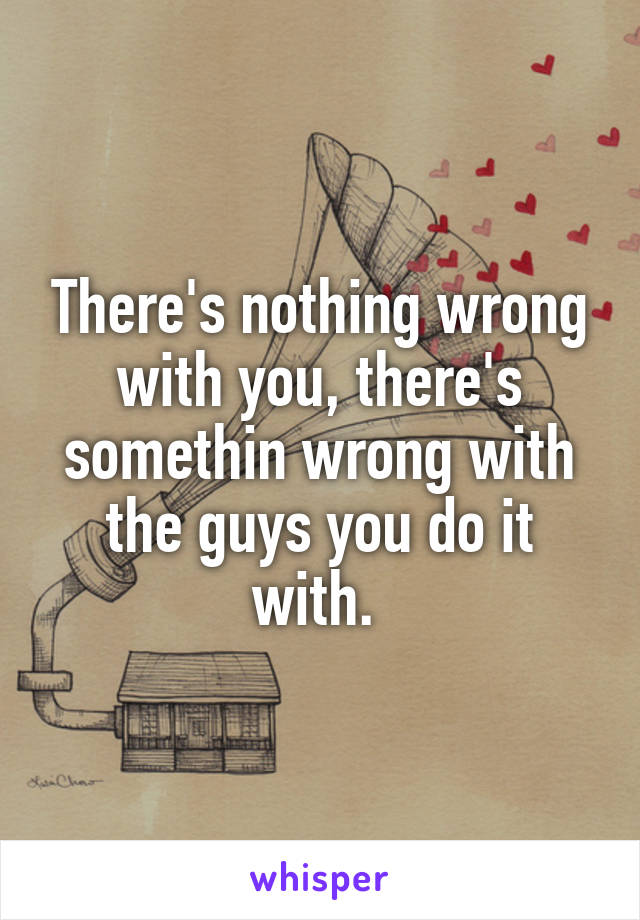 There's nothing wrong with you, there's somethin wrong with the guys you do it with. 