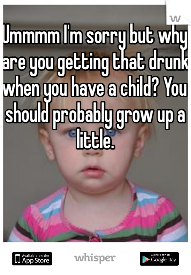 Ummmm I'm sorry but why are you getting that drunk when you have a child? You should probably grow up a little.