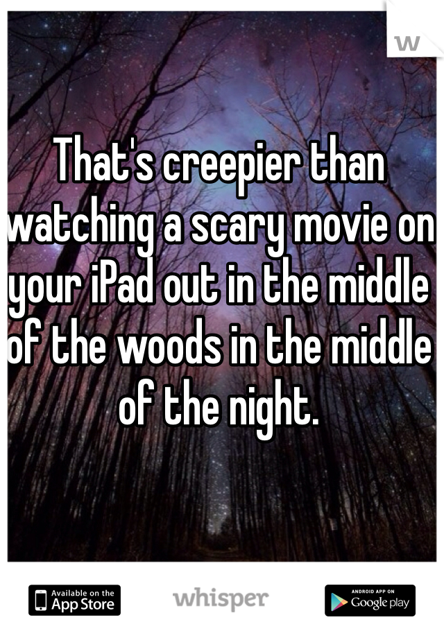 That's creepier than watching a scary movie on your iPad out in the middle of the woods in the middle of the night.