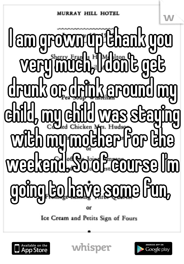 I am grown up thank you very much, I don't get drunk or drink around my child, my child was staying with my mother for the weekend. So of course I'm going to have some fun, 